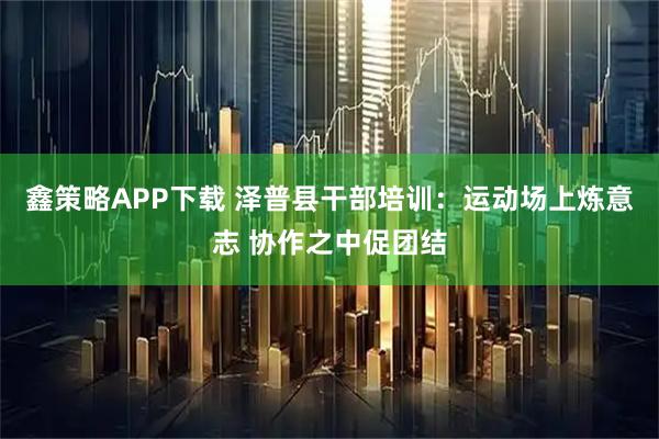 鑫策略APP下载 泽普县干部培训：运动场上炼意志 协作之中促团结