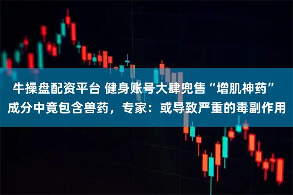 牛操盘配资平台 健身账号大肆兜售“增肌神药” 成分中竟包含兽药，专家：或导致严重的毒副作用