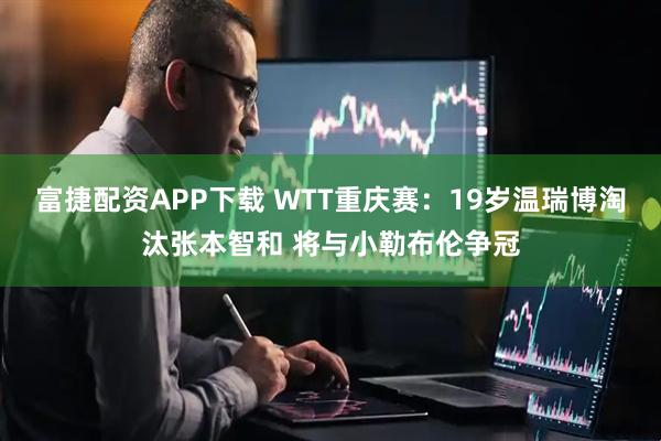 富捷配资APP下载 WTT重庆赛：19岁温瑞博淘汰张本智和 将与小勒布伦争冠