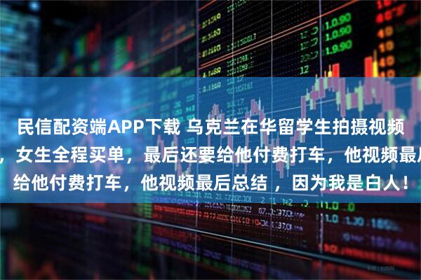 民信配资端APP下载 乌克兰在华留学生拍摄视频炫耀约会20岁中国女生，女生全程买单，最后还要给他付费打车，他视频最后总结 ，因为我是白人！