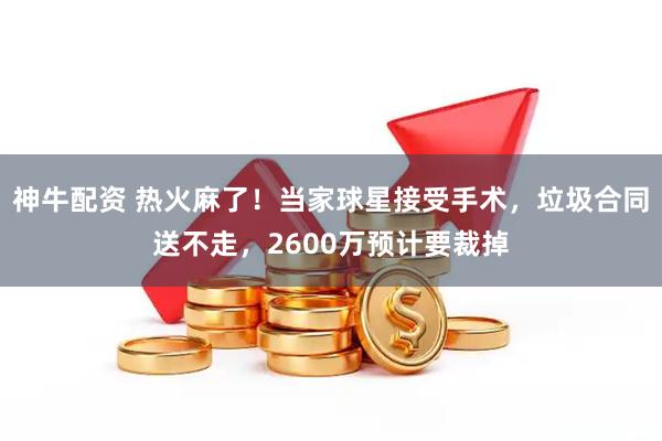 神牛配资 热火麻了！当家球星接受手术，垃圾合同送不走，2600万预计要裁掉