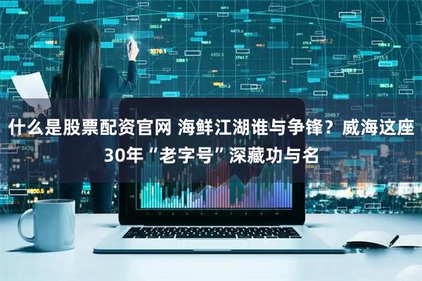 什么是股票配资官网 海鲜江湖谁与争锋？威海这座30年“老字号”深藏功与名