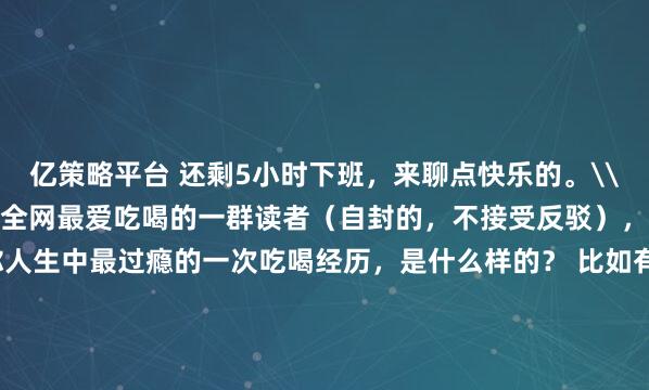 亿策略平台 还剩5小时下班，来聊点快乐的。\n\n\n鉴于我们拥有全网最爱吃喝的一群读者（自封的，不接受反驳），今天想问问各位：你人生中最过瘾的一次吃喝经历，是什么样的？ 比如有什么样的美食和美酒，曾经让你炫到停不下来!\n\n先分享我们编辑部的故事：一位编辑第一次在汕头吃牛肉火锅，两个人一口气吃了 14 盘脖仁肉！夸张到老板和店员都停下手里的活来围观......\n\n还有一位朋友，在勃艮第葡萄