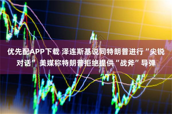 优先配APP下载 泽连斯基说同特朗普进行“尖锐对话” 美媒称特朗普拒绝提供“战斧”导弹