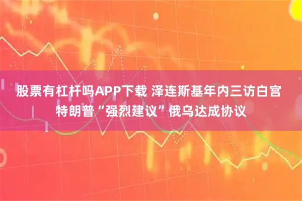 股票有杠杆吗APP下载 泽连斯基年内三访白宫 特朗普“强烈建议”俄乌达成协议