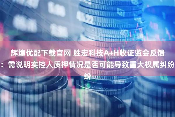 辉煌优配下载官网 胜宏科技A+H收证监会反馈：需说明实控人质押情况是否可能导致重大权属纠纷