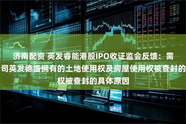 济南配资 英发睿能港股IPO收证监会反馈：需说明子公司英发德盛拥有的土地使用权及房屋使用权被查封的具体原因