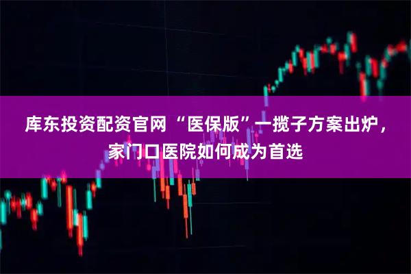 库东投资配资官网 “医保版”一揽子方案出炉,家门口医院如何成为首选