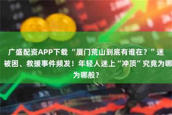 广盛配资APP下载 “厦门荒山到底有谁在？”迷路、被困、救援事件频发！年轻人迷上“冲顶”究竟为哪般？