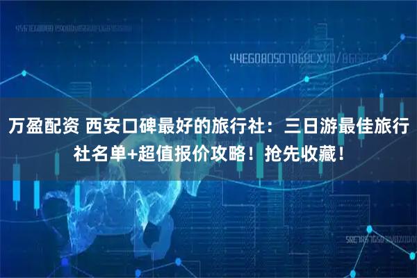 万盈配资 西安口碑最好的旅行社：三日游最佳旅行社名单+超值报价攻略！抢先收藏！