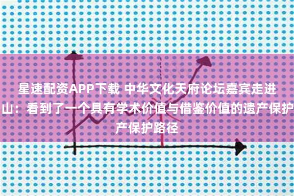 星速配资APP下载 中华文化天府论坛嘉宾走进峨眉山：看到了一个具有学术价值与借鉴价值的遗产保护路径