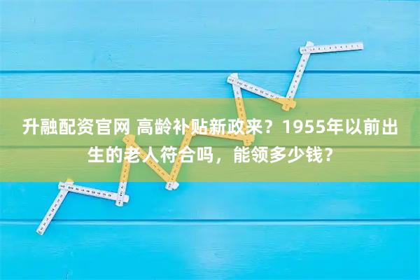 升融配资官网 高龄补贴新政来？1955年以前出生的老人符合吗，能领多少钱？