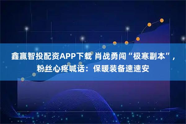 鑫赢智投配资APP下载 肖战勇闯“极寒副本”，粉丝心疼喊话：保暖装备速速安