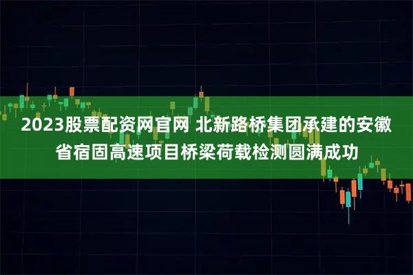 2023股票配资网官网 北新路桥集团承建的安徽省宿固高速项目桥梁荷载检测圆满成功
