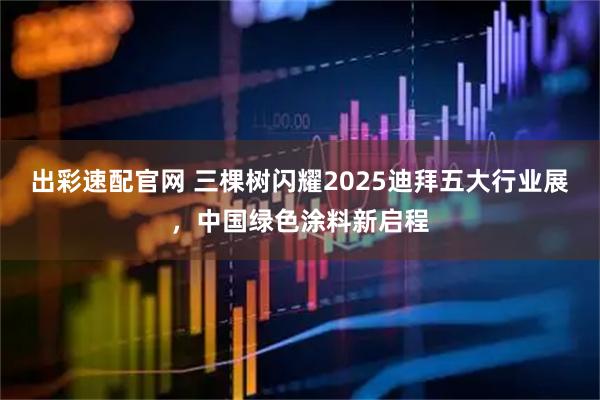 出彩速配官网 三棵树闪耀2025迪拜五大行业展，中国绿色涂料新启程