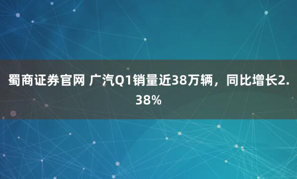 蜀商证券官网 广汽Q1销量近38万辆，同比增长2.38%