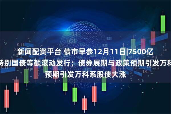 新闻配资平台 债市早参12月11日|7500亿元到期续作特别国债等额滚动发行；债券展期与政策预期引发万科系股债大涨