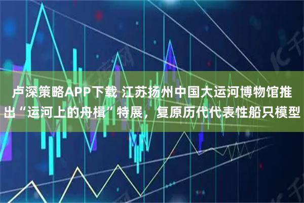 卢深策略APP下载 江苏扬州中国大运河博物馆推出“运河上的舟楫”特展，复原历代代表性船只模型