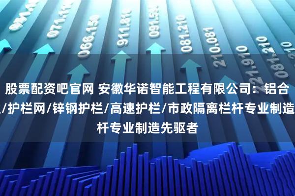 股票配资吧官网 安徽华诺智能工程有限公司：铝合金护栏/护栏网/锌钢护栏/高速护栏/市政隔离栏杆专业制造先驱者