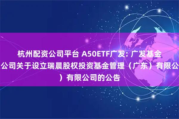 杭州配资公司平台 A50ETF广发: 广发基金管理有限公司关于设立瑞晨股权投资基金管理（广东）有限公司的公告