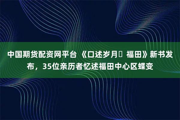 中国期货配资网平台 《口述岁月・福田》新书发布，35位亲历者忆述福田中心区蝶变
