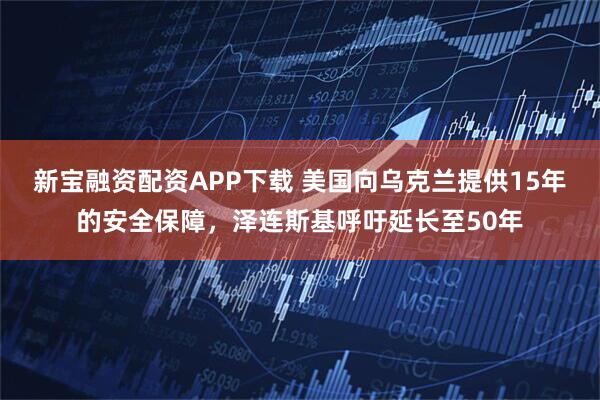 新宝融资配资APP下载 美国向乌克兰提供15年的安全保障，泽连斯基呼吁延长至50年