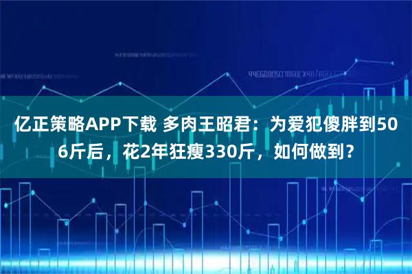 亿正策略APP下载 多肉王昭君：为爱犯傻胖到506斤后，花2年狂瘦330斤，如何做到？