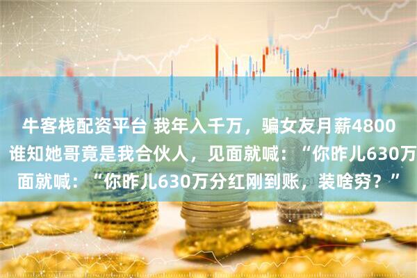 牛客栈配资平台 我年入千万，骗女友月薪4800，她纠结再三带我回家，谁知她哥竟是我合伙人，见面就喊：“你昨儿630万分红刚到账，装啥穷？”
