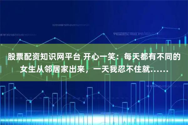 股票配资知识网平台 开心一笑：每天都有不同的女生从邻居家出来，一天我忍不住就……