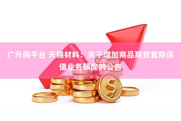 广升网平台 天赐材料：关于增加商品期货套期保值业务额度的公告