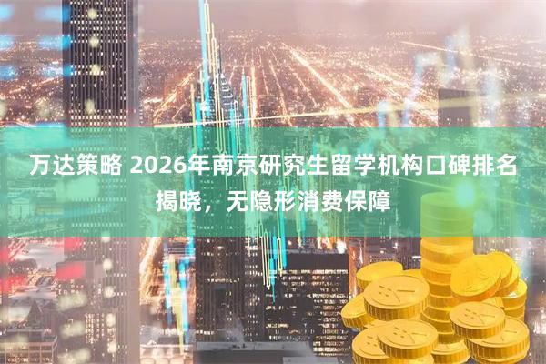 万达策略 2026年南京研究生留学机构口碑排名揭晓，无隐形消费保障