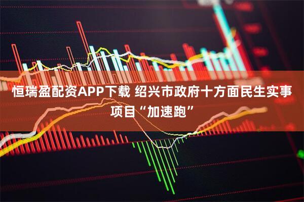 恒瑞盈配资APP下载 绍兴市政府十方面民生实事项目“加速跑”