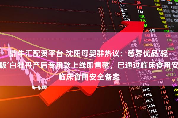 鼎牛汇配资平台 沈阳母婴群热议：慈界优品‘轻焙甘润版’白牡丹产后专用款上线即售罄，已通过临床食用安全备案