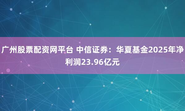 广州股票配资网平台 中信证券：华夏基金2025年净利润23.96亿元