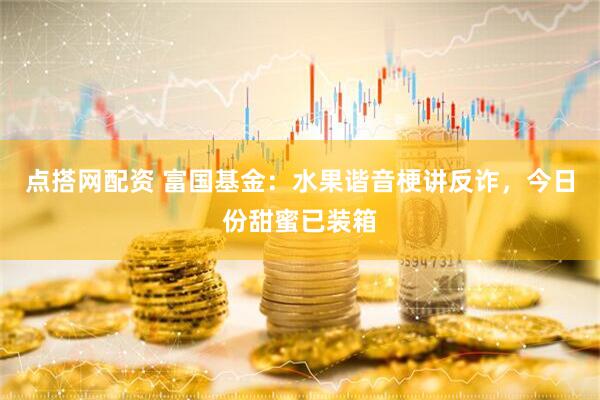 点搭网配资 富国基金：水果谐音梗讲反诈，今日份甜蜜已装箱