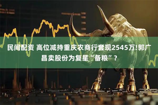民间配资 高位减持重庆农商行套现2545万!郭广昌卖股份为复星“备粮”？